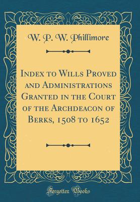 Index to Wills Proved and Administrations Granted in the Court of the Archdeacon of Berks, 1508 to 1652 (Classic Reprint) - Phillimore, W P W