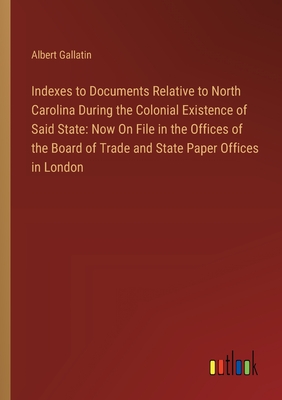 Indexes to Documents Relative to North Carolina During the Colonial Existence of Said State: Now On File in the Offices of the Board of Trade and State Paper Offices in London - Gallatin, Albert