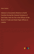 Indexes to Documents Relative to North Carolina During the Colonial Existence of Said State: Now On File in the Offices of the Board of Trade and State Paper Offices in London