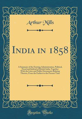 India in 1858: A Summary of the Existing Administration, Political, Fiscal and Judicial of British India; Together with the Laws and Public Documents Relating Thereto, from the Earliest to the Present Time (Classic Reprint) - Mills, Arthur