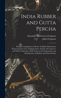 India Rubber and Gutta Percha: Being a Compilation of all the Available Information Respecting the Trees Yielding These Articles of Commerce and Their Cultivation; With Notes on the Preparation and Manufacture of Rubber and Gutta Percha - Ferguson, Alexander McGowen 1874- (Creator), and Ferguson, John