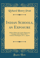 Indian Schools, an Exposure: Address Before the Ladies Missionary Societies of the Calvary M. E. Church, Washington, D. C., April 6 (Classic Reprint)