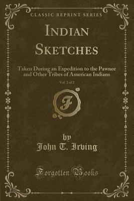 Indian Sketches, Vol. 2 of 2: Taken During an Expedition to the Pawnee and Other Tribes of American Indians (Classic Reprint) - Irving, John T