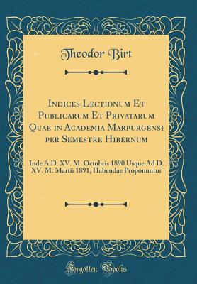 Indices Lectionum Et Publicarum Et Privatarum Quae in Academia Marpurgensi Per Semestre Hibernum: Inde A D. XV. M. Octobris 1890 Usque Ad D. XV. M. Martii 1891, Habendae Proponuntur (Classic Reprint) - Birt, Theodor