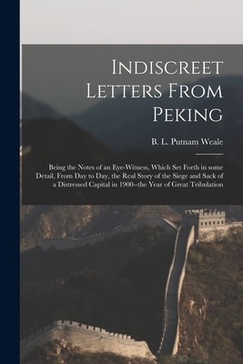 Indiscreet Letters From Peking: Being the Notes of an Eye-witness, Which Set Forth in Some Detail, From Day to Day, the Real Story of the Siege and Sack of a Distressed Capital in 1900--the Year of Great Tribulation - Putnam Weale, B L (Bertram Lenox) (Creator)