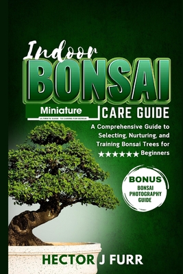 Indoor Bonsai Care Guide: A Comprehensive Guide to Selecting, Nurturing, and Training Bonsai Trees for Beginners - J Furr, Hector