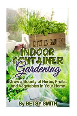 Indoor Container Gardening: Grow a Bounty of Herbs, Fruits, and Vegetables in Your Home - Smith, Betsy