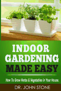 Indoor Gardening Made Easy: How To Grow Herbs & Vegetables In Your House - Stone, John, Dr.