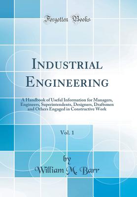 Industrial Engineering, Vol. 1: A Handbook of Useful Information for Managers, Engineers, Superintendents, Designers, Draftsmen and Others Engaged in Constructive Work (Classic Reprint) - Barr, William M