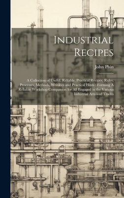 Industrial Recipes: A Collection of Useful, Reliable, Practical Recipes, Rules, Processes, Methods, Wrinkles and Practical Hints: Forming A Reliable Workshop Companion for all Engaged in the Various Industrial Arts and Trades - Phin, John