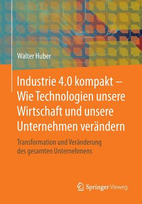 Industrie 4.0 Kompakt - Wie Technologien Unsere Wirtschaft Und Unsere Unternehmen Verndern: Transformation Und Vernderung Des Gesamten Unternehmens - Huber, Walter