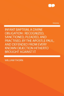 Infant Baptism, a Divine Obligation: Recognized, Sanctioned, Pleaded, and Practised, by the Apostle Paul, and Defended from Every Known Objection Hitherto Brought Against It