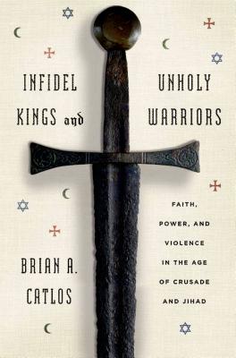 Infidel Kings and Unholy Warriors: Faith, Power, and Violence in the Age of Crusade and Jihad - Catlos, Brian A