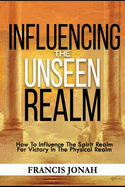 Influencing The Unseen Realm: How to Influence The Spirit Realm for Victory in The Physical Realm(Spiritual Success Books)