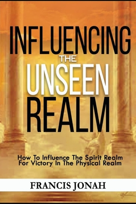 Influencing The Unseen Realm: How to Influence The Spirit Realm for Victory in The Physical Realm(Spiritual Success Books) - Jonah, Francis