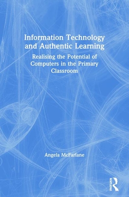 Information Technology and Authentic Learning: Realising the Potential of Computers in the Primary Classroom - McFarlane, Angela