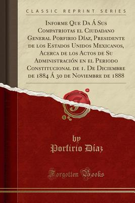 Informe Que Da a Sus Compatriotas El Ciudadano General Porfirio Diaz, Presidente de Los Estados Unidos Mexicanos, Acerca de Los Actos de Su Administracion En El Periodo Constitucional de 1. de Diciembre de 1884 a 30 de Noviembre de 1888 - Diaz, Porfirio