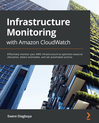 Infrastructure Monitoring with Amazon CloudWatch: Effectively monitor your AWS infrastructure to optimize resource allocation, detect anomalies, and set automated actions - Diagboya, Ewere