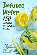 Infused Water: 150 Delicious & Nutritious Recipes