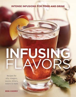 Infusing Flavors: Intense Infusions for Food and Drink: Recipes for Oils, Vinegars, Sauces, Bitters, Waters & More - Coopey, Erin