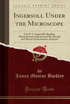 Ingersoll Under the Microscope: Col. R. G. Ingersoll's Reckless Misstatements Exposed and His Mental and Moral Characteristics Analysed (Classic Reprint) - Buckley, James Monroe