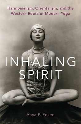 Inhaling Spirit: Harmonialism, Orientalism, and the Western Roots of Modern Yoga - Foxen, Anya P