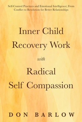 Inner Child Recovery Work with Radical Self Compassion: Self-Control Practices and Emotional Intelligence; From Conflict to Resolution for Better Relationships - Barlow, Don