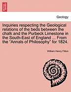 Inquiries Respecting the Geological Relations of the Beds Between the Chalk and the Purbeck Limestone in the South-East of England ... from the Annals of Philosophy for 1824. - Fitton, William Henry