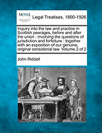 Inquiry into the law and practice in Scottish peerages, before and after the union: involving the questions of jurisdiction and forfeiture: together with an exposition of our genuine, original consistorial law. Volume 2 of 2