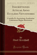 Inscriptiones Atticae Anno Euclidis Vetustiores: Consilio Et Auctoritate Academiae Litterarum Regiae Borussicae (Classic Reprint)