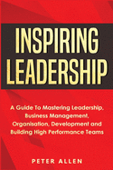 Inspiring Leadership: A Guide To Mastering Leadership, Business Management, Organisation, Development and Building High Performance Teams