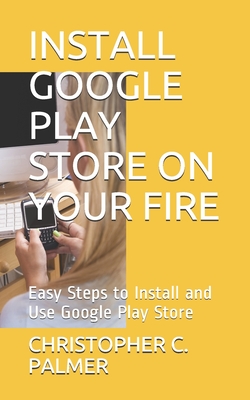 Install Google Play Store on Your Fire: Easy Steps to Install and Use Google Play Store - C Palmer, Christopher