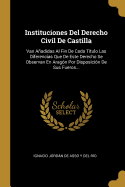 Instituciones del Derecho Civil de Castilla: Van Aadidas Al Fin de Cada T?tulo Las Diferencias Que de Este Derecho Se Observan En Arag?n Por Disposici?n de Sus Fueros...