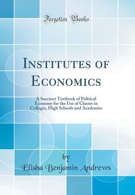 Institutes of Economics: A Succinct Textbook of Political Economy for the Use of Classes in Colleges, High Schools and Academies (Classic Reprint) - Andrews, Elisha Benjamin