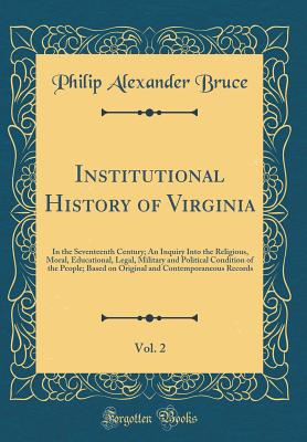 Institutional History of Virginia, Vol. 2: In the Seventeenth Century; An Inquiry Into the Religious, Moral, Educational, Legal, Military and Political Condition of the People; Based on Original and Contemporaneous Records (Classic Reprint) - Bruce, Philip Alexander