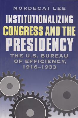 Institutionalizing Congress and the Presidency: The U.S. Bureau of Efficiency, 1916-1933 - Lee, Mordecai