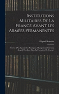 Institutions Militaires De La France Avant Les Armes Permanentes: Suivies D'un Aperu Des Principaux Changements Survenus Jusqu' Nos Jours Dans La Formation De L'arme