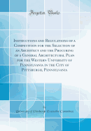 Instructions and Regulations of a Competition for the Selection of an Architect and the Procuring of a General Architectural Plan for the Western University of Pennsylvania in the City of Pittsburgh, Pennsylvania (Classic Reprint)