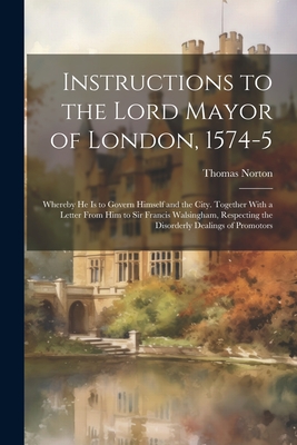 Instructions to the Lord Mayor of London, 1574-5: Whereby he is to Govern Himself and the City. Together With a Letter From him to Sir Francis Walsingham, Respecting the Disorderly Dealings of Promotors - Norton, Thomas