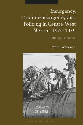 Insurgency, Counter-Insurgency and Policing in Centre-West Mexico, 1926-1929: Fighting Cristeros - Lawrence, Mark