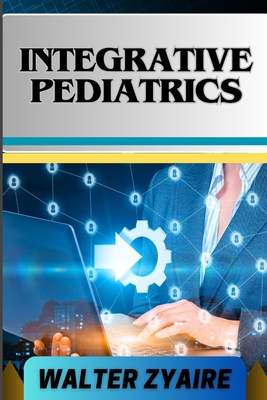 Integrative Pediatrics: A Complete Guide For Nurturing Young Bodies And Harmonizing Health For Empowering Parents And Healing Children - Zyaire, Walter