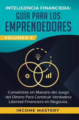 Inteligencia Financiera: Gu?a Para Los Emprendedores: Convi?rtete en Maestro del Juego del Dinero Para Construir Verdadera Libertad Financiera en Negocios Volumen 1 - Income Mastery