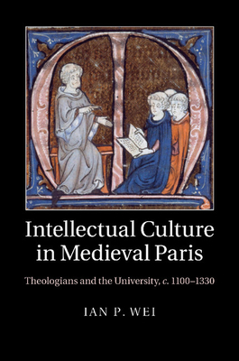 Intellectual Culture in Medieval Paris: Theologians and the University, c.1100-1330 - Wei, Ian P.