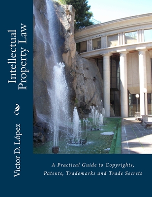 Intellectual Property Law: A Practical Guide to Copyrights, Patents, Trademarks and Trade Secrets - Lopez Esq, Victor D