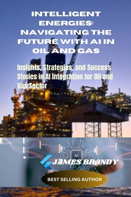 Intelligent Energies: Navigating the Future with AI in Oil and Gas: Insights, Strategies, and Success Stories in AI Integration for Oil and Gas Sector - Brandy, James