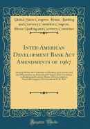 Inter-American Development Bank ACT Amendments of 1967: Hearings Before the Committee on Banking and Currency and the Subcommittee on International Finance of the Committee on Banking and Currency House of Representatives, Ninetieth Congress, First Sessio