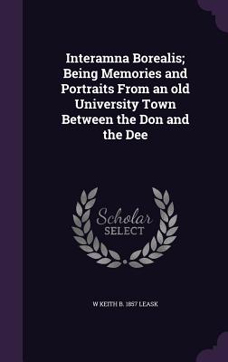 Interamna Borealis; Being Memories and Portraits From an old University Town Between the Don and the Dee - Leask, W Keith