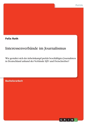 Interessenverb?nde im Journalismus: Wie gestaltet sich der Arbeitskampf prek?r besch?ftigter Journalisten in Deutschland anhand der Verb?nde DJV und Freischreiber? - Roth, Felix