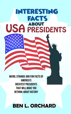 Interesting Facts About US Presidents: Weird, Strange And Fun Facts Of America's Greatest Presidents That Will Make You Rethink About History - Orchard, Ben L