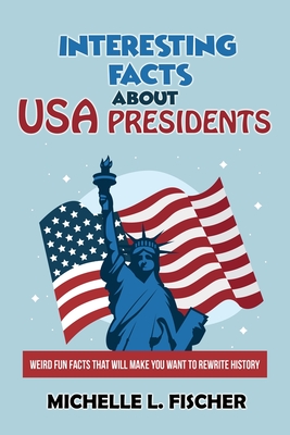 Interesting Facts About USA Presidents: Weird Fun Facts That Will Make You Want To Rewrite History - Fischer, Michelle L